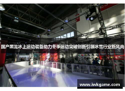 国产黑龙冰上运动装备助力冬季运动突破创新引领冰雪行业新风尚
