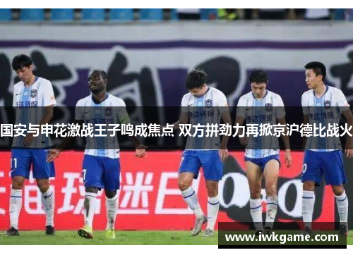 国安与申花激战王子鸣成焦点 双方拼劲力再掀京沪德比战火
