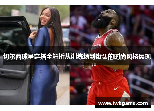 切尔西球星穿搭全解析从训练场到街头的时尚风格展现