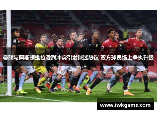 曼联与阿斯顿维拉激烈冲突引发球迷热议 双方球员场上争执升级