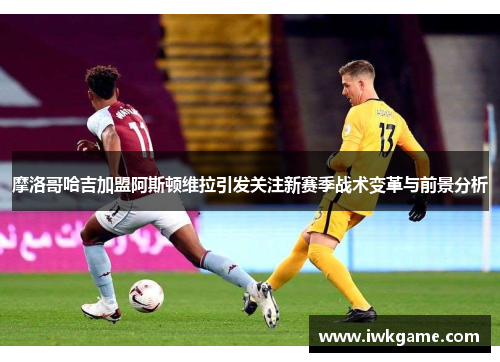 摩洛哥哈吉加盟阿斯顿维拉引发关注新赛季战术变革与前景分析